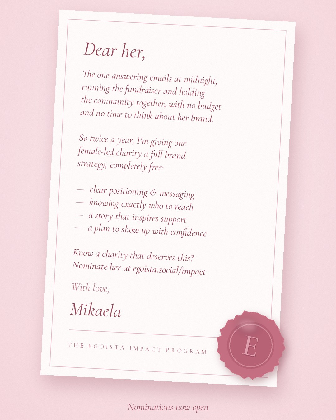 A letter: Dear her, the one answering emails at midnight, running the fundraiser and holding the community together, with no budget and no time to think about her brand. So twice a year, I'm giving one female-led charity a full brand strategy, completely free: clear positioning and messaging, knowing exactly who to reach, a story that inspires support, and a plan to show up with confidence. Know a charity that deserves this? Nominate her at egoista.social/impact. With love, Mikaela.